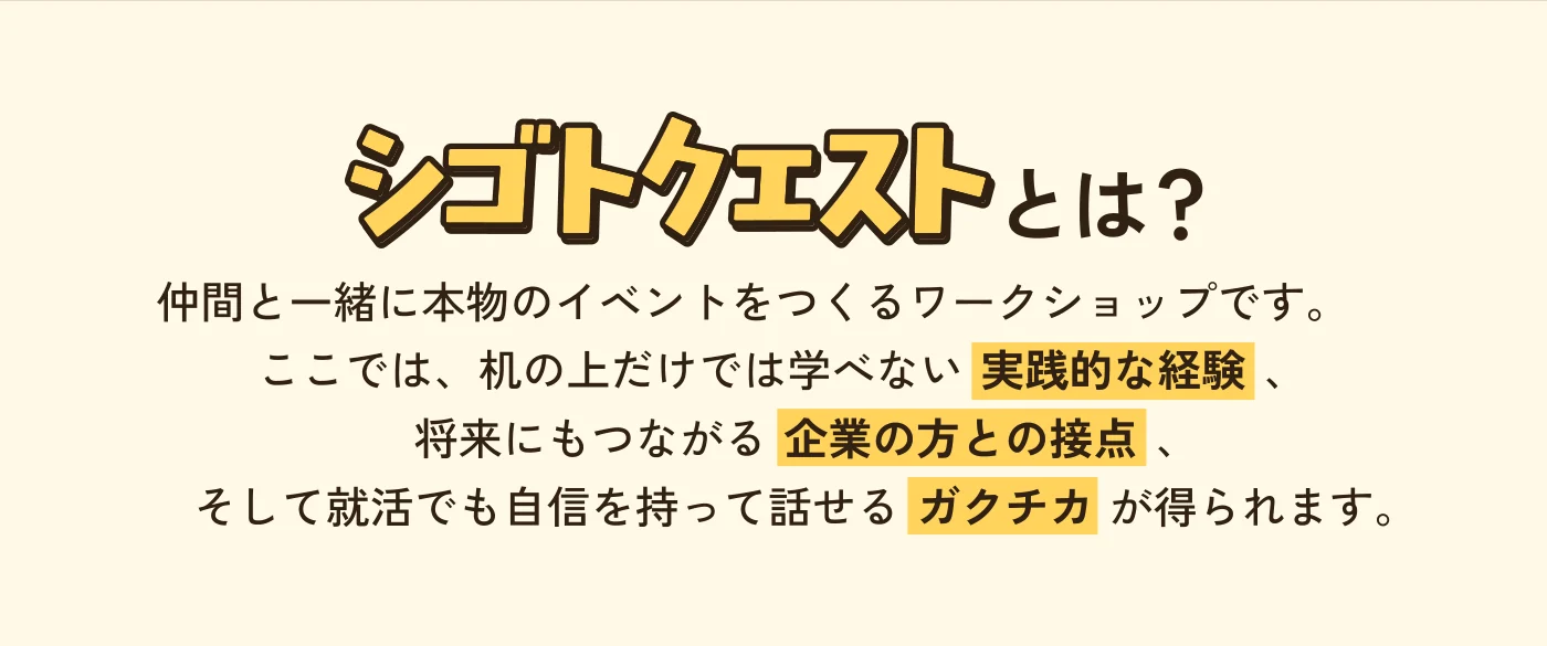 シゴトクエストとは？ 仲間と一緒に本物のイベントをつくるワークショップです。ここでは、机の上だけでは学べない実践的な経験、将来にもつながる企業の方との接点、そして就活でも自信を持って話せるガクチカが得られます。