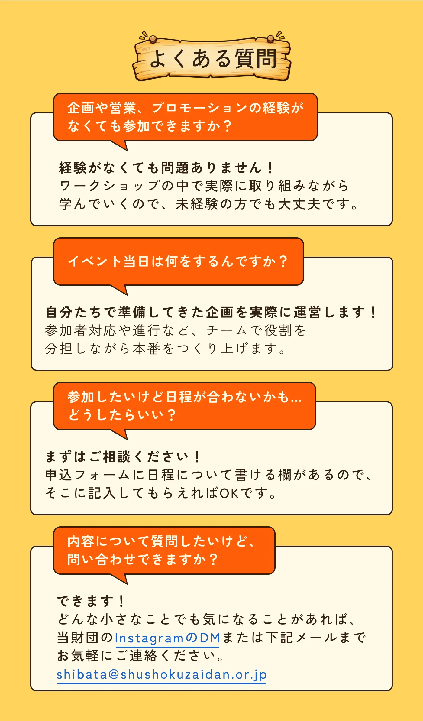 よくある質問。 企画や営業、プロモーションの経験がなくても参加できますか？ 経験がなくても問題ありません！ワークショップの中で実際に取り組みながら学んでいくので、未経験の方でも大丈夫です。 イベント当日は何をするんですか？ 自分たちで準備してきた企画を実際に運営します！参加者対応や進行など、チームで役割を分担しながら本番をつくり上げます。 参加したいけど日程が合わないかも…どうしたらいい？ まずはご相談ください！申込フォームに日程について書ける欄があるので、そこに記入してもらえればOKです。 内容について質問したいけど、問い合わせできますか？ できます！どんな小さなことでも気になることがあれば、当財団のInstagramのDMまたは下記メールまでお気軽にご連絡ください。 shibata@shushokuzaidan.or.jp