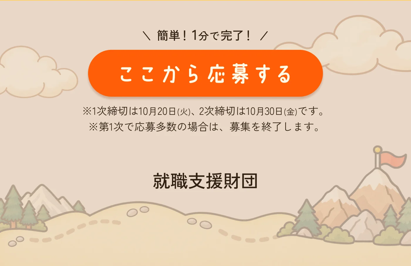 簡単！1分で完了！ 1次締切は10月20日(火)、2次締切は10月30日(金)です。第1次で応募多数の場合は、募集を終了します。 就職支援財団